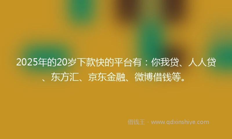 2025年的20岁下款快的平台有：你我贷、人人贷、东方汇、京东金融、微博借钱等。