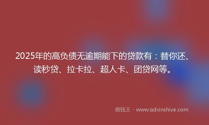 2025年的高负债无逾期能下的贷款有：替你还、读秒贷、拉卡拉、超人卡、团贷网等。