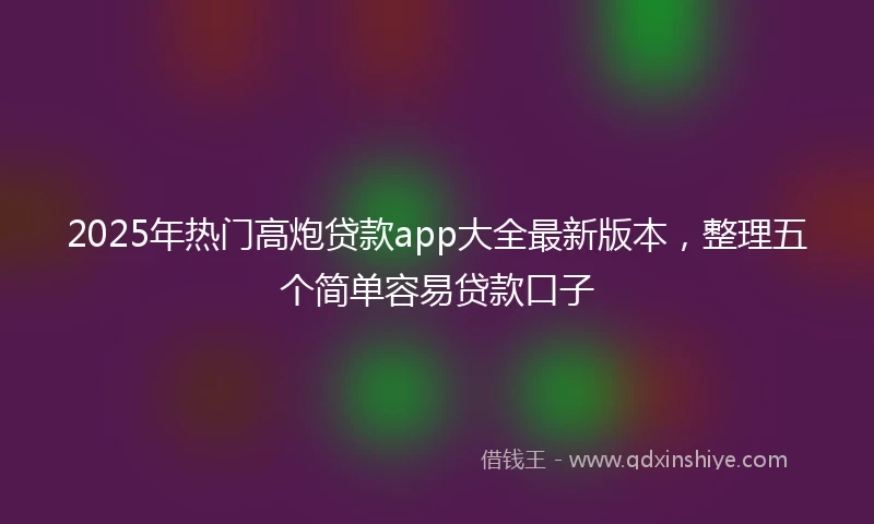 2025年热门高炮贷款app大全最新版本，整理五个简单容易贷款口子