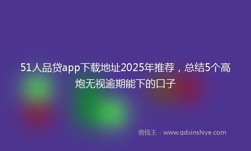 51人品贷app下载地址2025年推荐，总结5个高炮无视逾期能下的口子