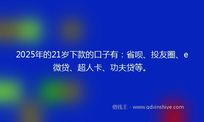 2025年的21岁下款的口子有：省呗、投友圈、e微贷、超人卡、功夫贷等。