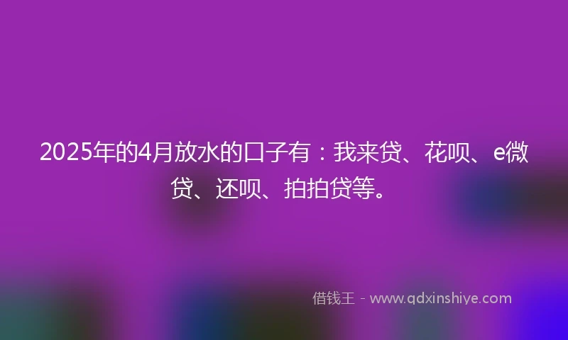 2025年的4月放水的口子有：我来贷、花呗、e微贷、还呗、拍拍贷等。