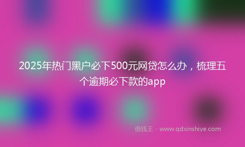 2025年热门黑户必下500元网贷怎么办，梳理五个逾期必下款的app