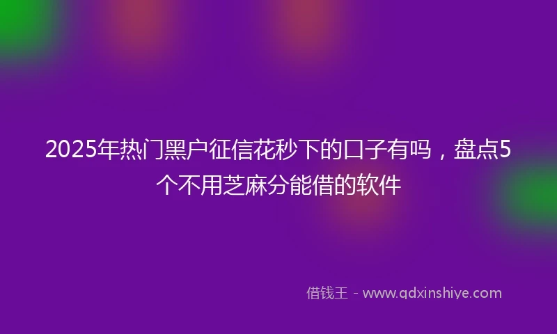 2025年热门黑户征信花秒下的口子有吗，盘点5个不用芝麻分能借的软件