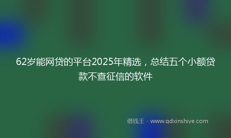 62岁能网贷的平台2025年精选，总结五个小额贷款不查征信的软件