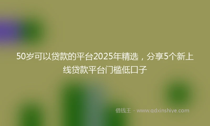 50岁可以贷款的平台2025年精选，分享5个新上线贷款平台门槛低口子