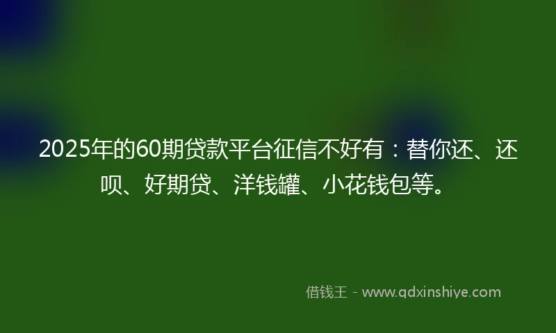 2025年的60期贷款平台征信不好有：替你还、还呗、好期贷、洋钱罐、小花钱包等。