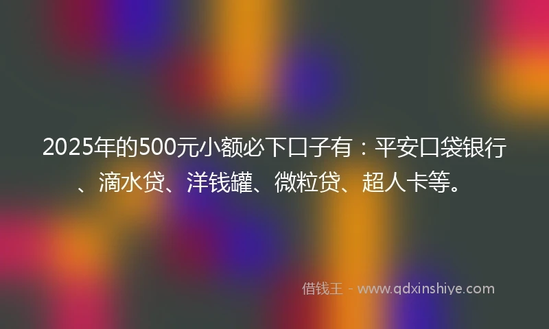 2025年的500元小额必下口子有：平安口袋银行、滴水贷、洋钱罐、微粒贷、超人卡等。
