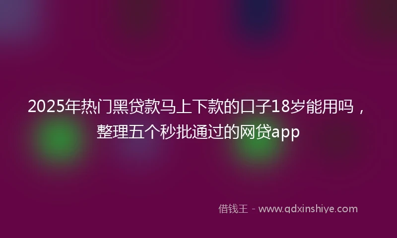 2025年热门黑贷款马上下款的口子18岁能用吗，整理五个秒批通过的网贷app