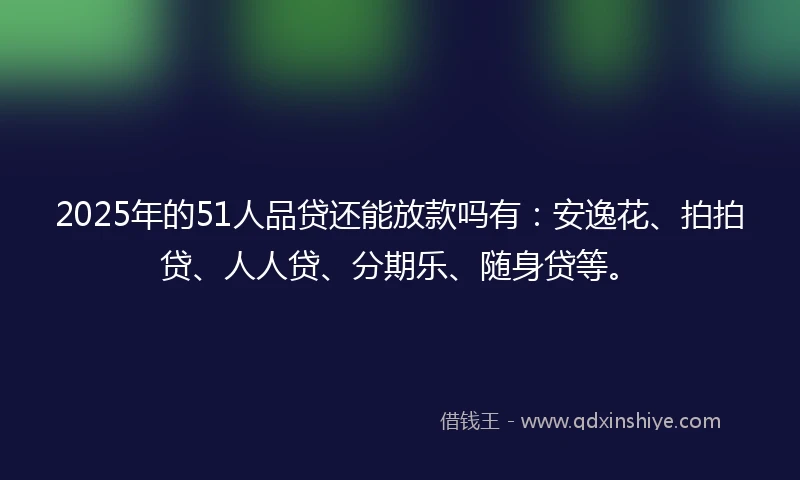 2025年的51人品贷还能放款吗有：安逸花、拍拍贷、人人贷、分期乐、随身贷等。