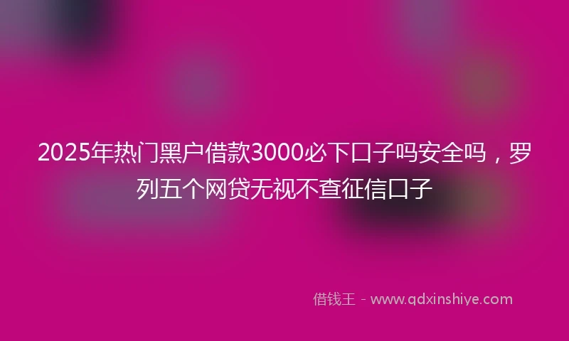 2025年热门黑户借款3000必下口子吗安全吗，罗列五个网贷无视不查征信口子