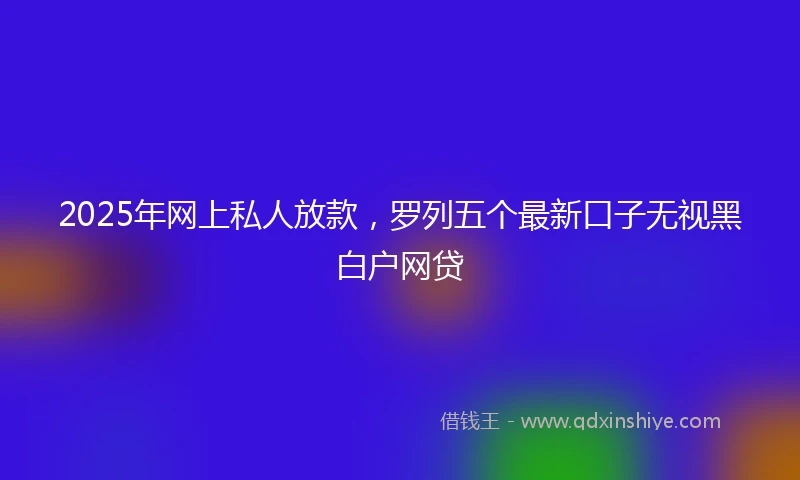 2025年网上私人放款，罗列五个最新口子无视黑白户网贷