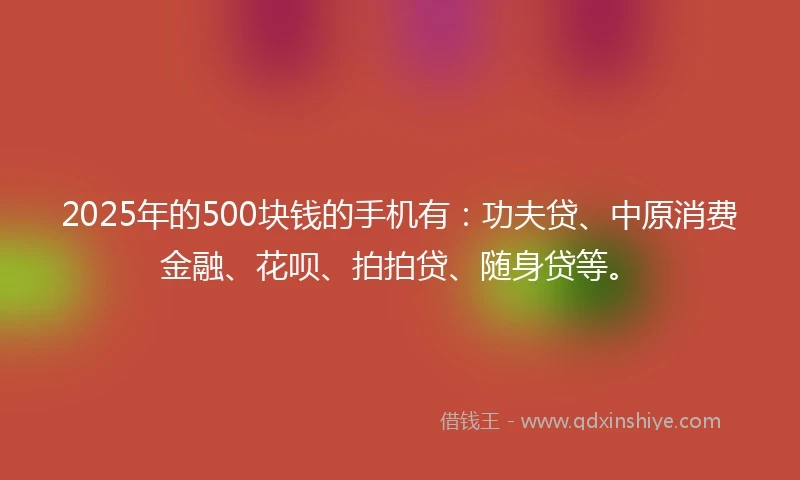 2025年的500块钱的手机有：功夫贷、中原消费金融、花呗、拍拍贷、随身贷等。