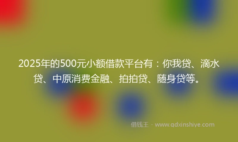 2025年的500元小额借款平台有：你我贷、滴水贷、中原消费金融、拍拍贷、随身贷等。