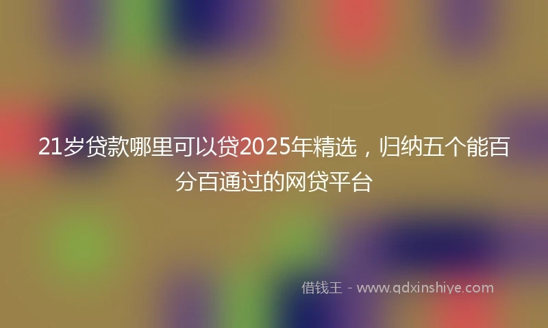 21岁贷款哪里可以贷2025年精选，归纳五个能百分百通过的网贷平台