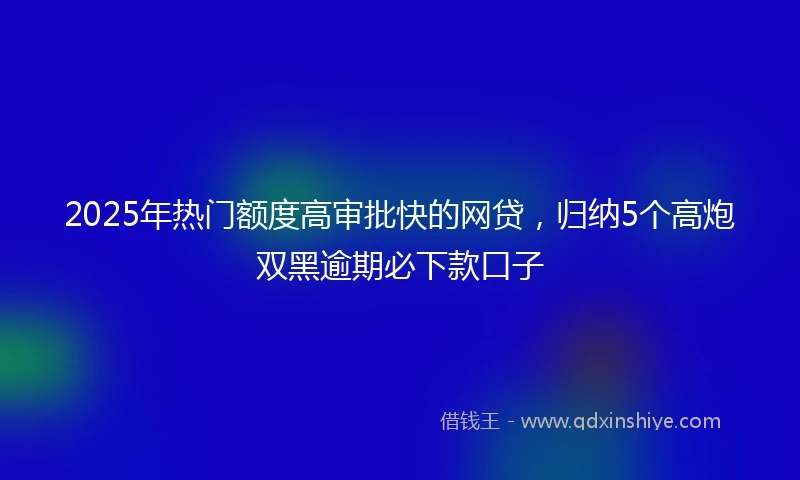 2025年热门额度高审批快的网贷，归纳5个高炮双黑逾期必下款口子
