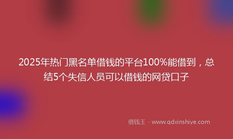 2025年热门黑名单借钱的平台100%能借到，总结5个失信人员可以借钱的网贷口子