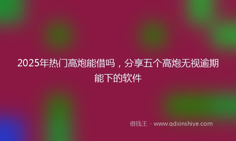 2025年热门高炮能借吗，分享五个高炮无视逾期能下的软件