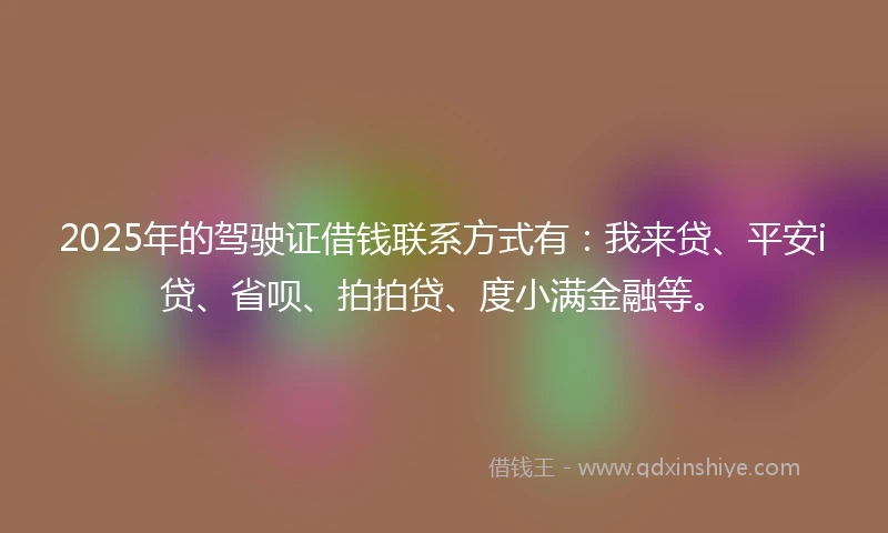 2025年的驾驶证借钱联系方式有：我来贷、平安i贷、省呗、拍拍贷、度小满金融等。