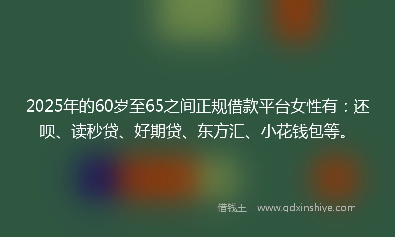 2025年的60岁至65之间正规借款平台女性有：还呗、读秒贷、好期贷、东方汇、小花钱包等。