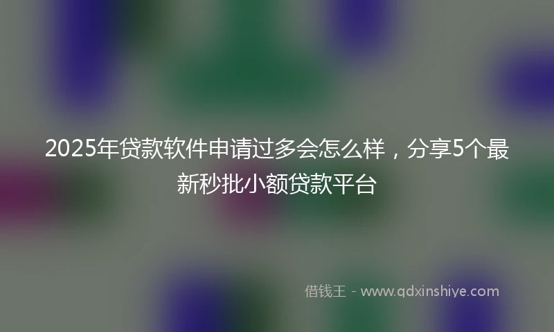 2025年贷款软件申请过多会怎么样，分享5个最新秒批小额贷款平台