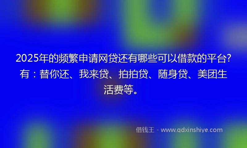 2025年的频繁申请网贷还有哪些可以借款的平台?有：替你还、我来贷、拍拍贷、随身贷、美团生活费等。
