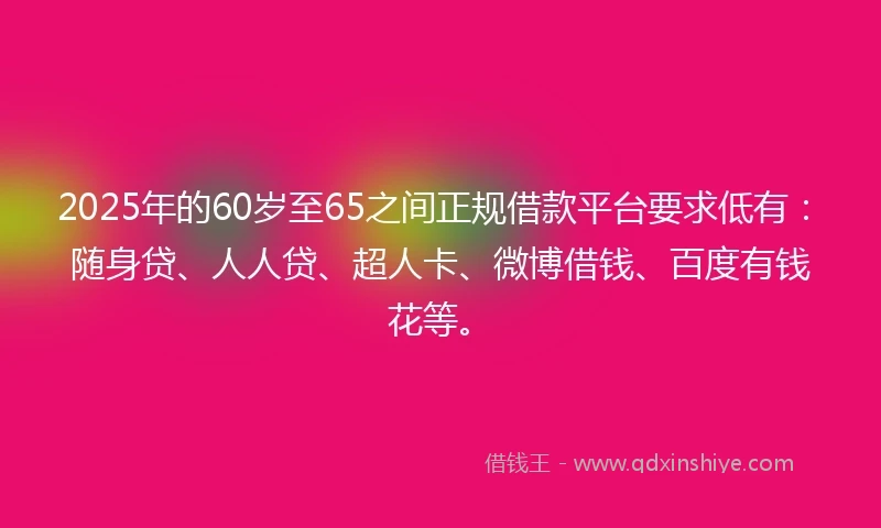 2025年的60岁至65之间正规借款平台要求低有：随身贷、人人贷、超人卡、微博借钱、百度有钱花等。