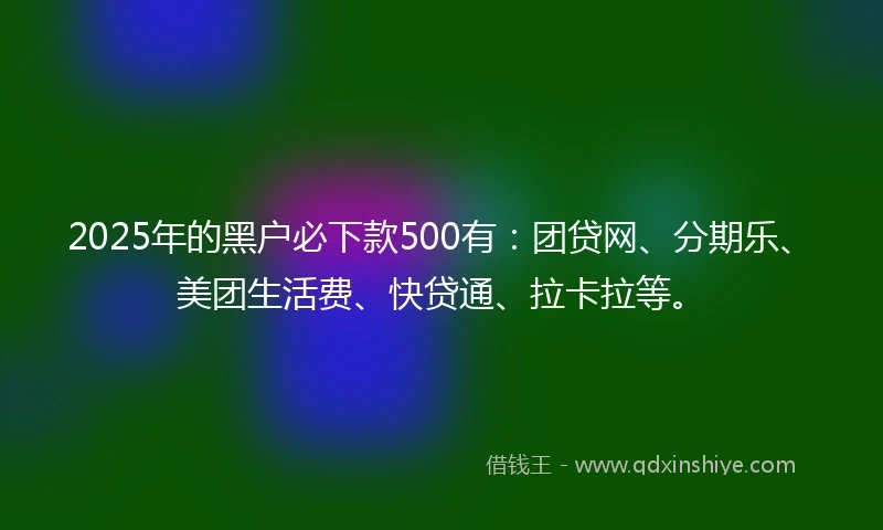 2025年的黑户必下款500有：团贷网、分期乐、美团生活费、快贷通、拉卡拉等。