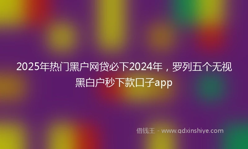 2025年热门黑户网贷必下2024年，罗列五个无视黑白户秒下款口子app