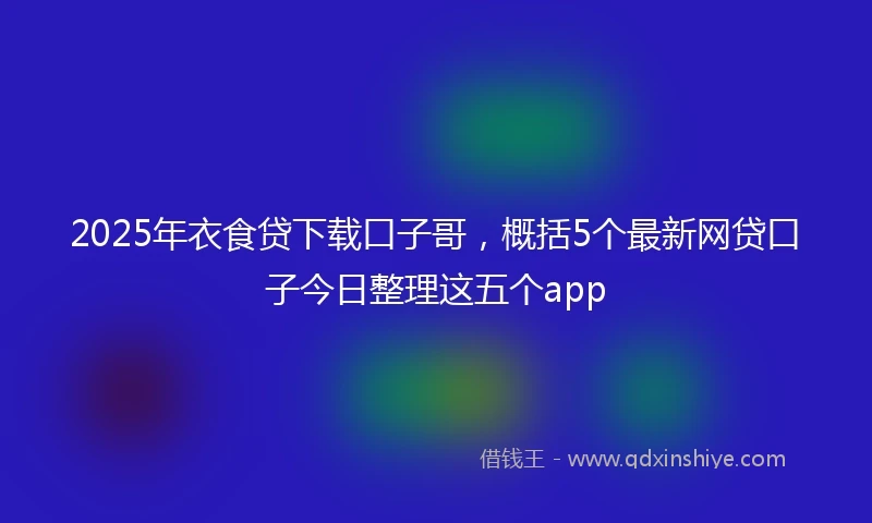 2025年衣食贷下载口子哥，概括5个最新网贷口子今日整理这五个app