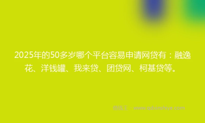 2025年的50多岁哪个平台容易申请网贷有：融逸花、洋钱罐、我来贷、团贷网、柯基贷等。