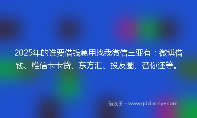 2025年的谁要借钱急用找我微信三亚有：微博借钱、维信卡卡贷、东方汇、投友圈、替你还等。