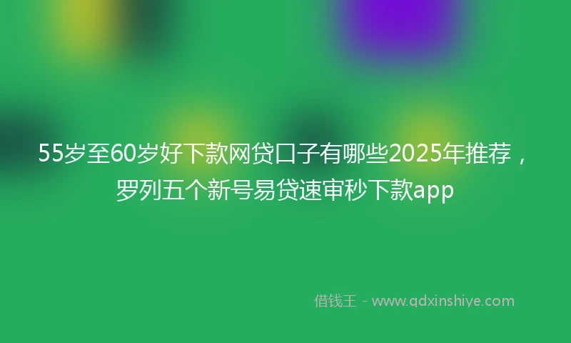 55岁至60岁好下款网贷口子有哪些2025年推荐，罗列五个新号易贷速审秒下款app