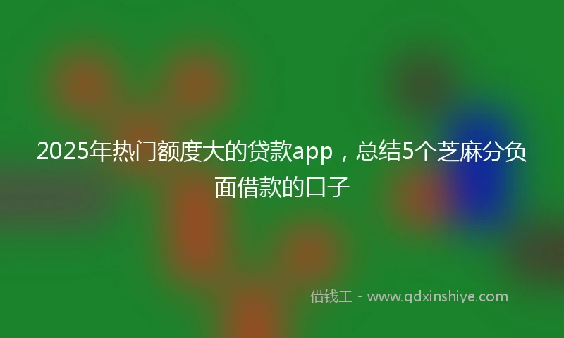 2025年热门额度大的贷款app，总结5个芝麻分负面借款的口子