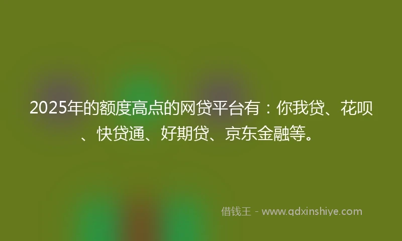 2025年的额度高点的网贷平台有：你我贷、花呗、快贷通、好期贷、京东金融等。