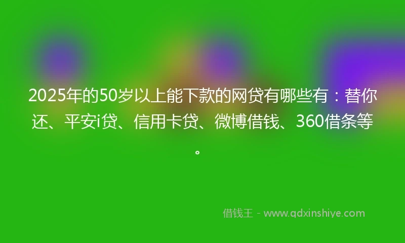 2025年的50岁以上能下款的网贷有哪些有：替你还、平安i贷、信用卡贷、微博借钱、360借条等。