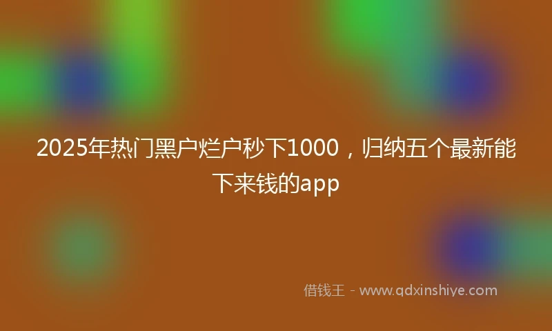 2025年热门黑户烂户秒下1000，归纳五个最新能下来钱的app