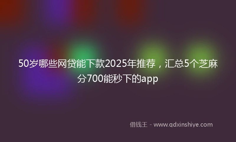 50岁哪些网贷能下款2025年推荐,汇总5个芝麻分700能秒下的app