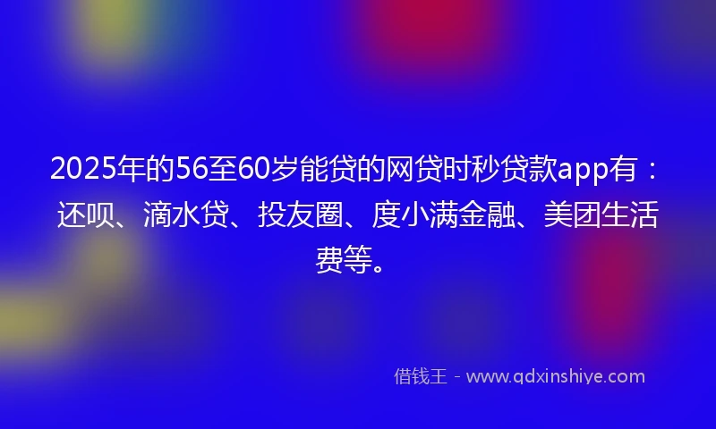 2025年的56至60岁能贷的网贷时秒贷款app有：还呗、滴水贷、投友圈、度小满金融、美团生活费等。