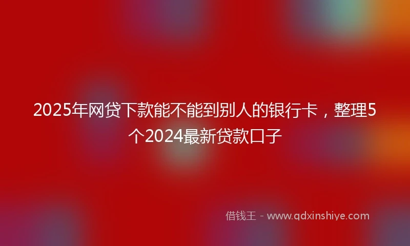 2025年网贷下款能不能到别人的银行卡，整理5个2024最新贷款口子