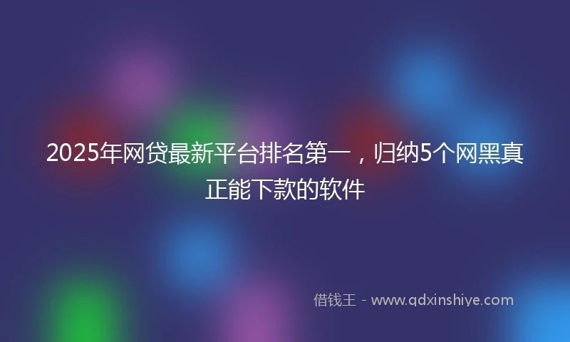 2025年网贷最新平台排名第一，归纳5个网黑真正能下款的软件