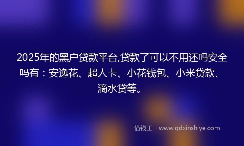 2025年的黑户贷款平台,贷款了可以不用还吗安全吗有：安逸花、超人卡、小花钱包、小米贷款、滴水贷等。
