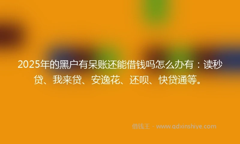 2025年的黑户有呆账还能借钱吗怎么办有：读秒贷、我来贷、安逸花、还呗、快贷通等。