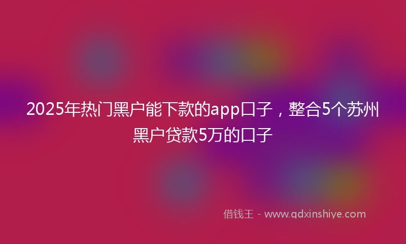 2025年热门黑户能下款的app口子，整合5个苏州黑户贷款5万的口子