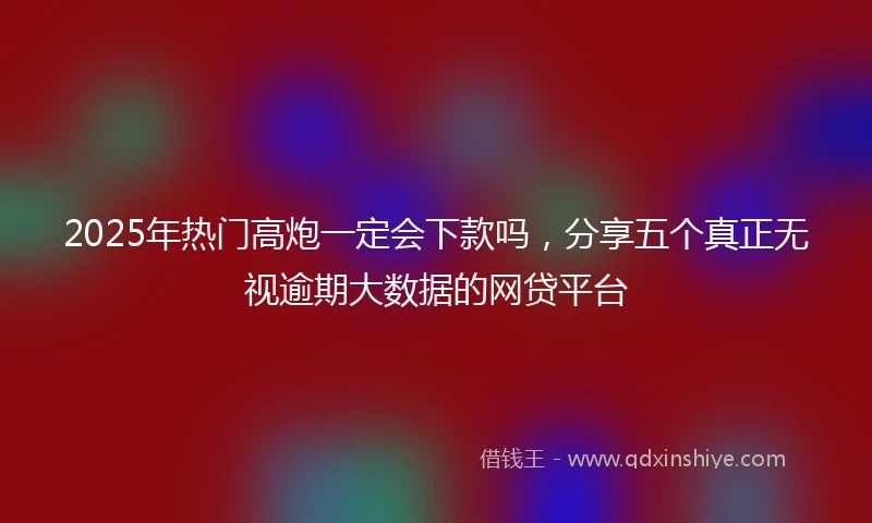2025年热门高炮一定会下款吗，分享五个真正无视逾期大数据的网贷平台
