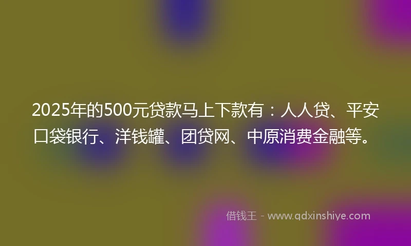 2025年的500元贷款马上下款有：人人贷、平安口袋银行、洋钱罐、团贷网、中原消费金融等。