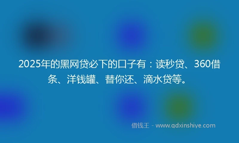 2025年的黑网贷必下的口子有：读秒贷、360借条、洋钱罐、替你还、滴水贷等。
