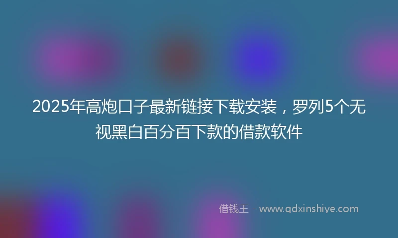 2025年高炮口子最新链接下载安装，罗列5个无视黑白百分百下款的借款软件