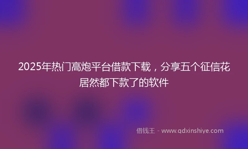 2025年热门高炮平台借款下载，分享五个征信花居然都下款了的软件