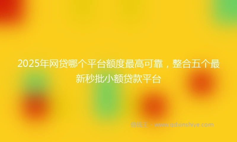2025年网贷哪个平台额度最高可靠，整合五个最新秒批小额贷款平台